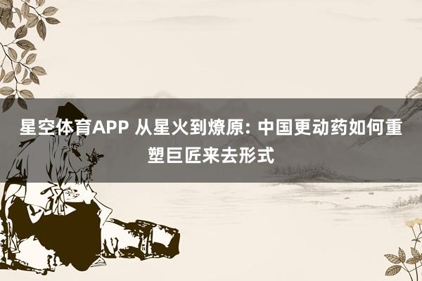 星空体育APP 从星火到燎原: 中国更动药如何重塑巨匠来去形式