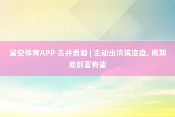 星空体育APP 古井贡酒 | 主动出清筑底盘, 周期底部蓄势能