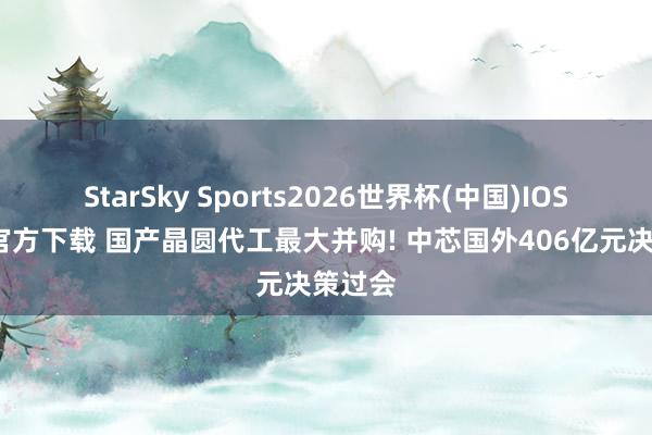 StarSky Sports2026世界杯(中国)IOS/安卓官方下载 国产晶圆代工最大并购! 中芯国外406亿元决策过会