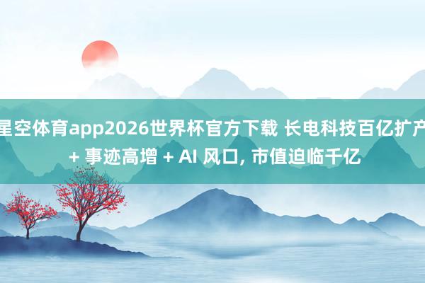 星空体育app2026世界杯官方下载 长电科技百亿扩产 + 事迹高增 + AI 风口， 市值迫临千亿