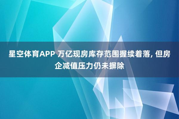 星空体育APP 万亿现房库存范围握续着落, 但房企减值压力仍未摒除