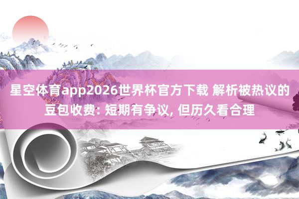 星空体育app2026世界杯官方下载 解析被热议的豆包收费: 短期有争议, 但历久看合理