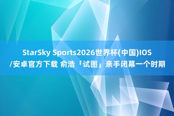 StarSky Sports2026世界杯(中国)IOS/安卓官方下载 俞浩「试图」亲手闭幕一个时期