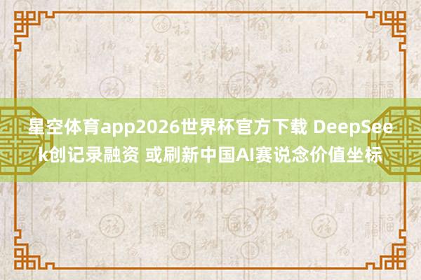 星空体育app2026世界杯官方下载 DeepSeek创记录融资 或刷新中国AI赛说念价值坐标