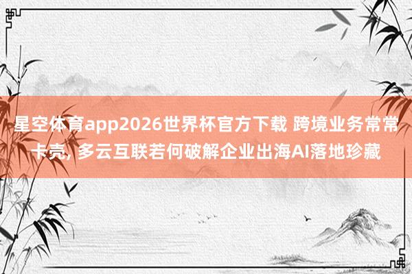 星空体育app2026世界杯官方下载 跨境业务常常卡壳， 多云互联若何破解企业出海AI落地珍藏
