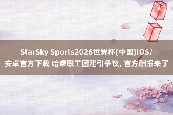 StarSky Sports2026世界杯(中国)IOS/安卓官方下载 哈啰职工团建引争议, 官方酬报来了