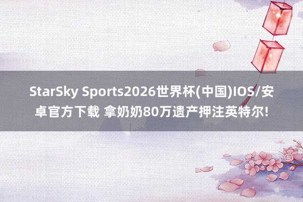 StarSky Sports2026世界杯(中国)IOS/安卓官方下载 拿奶奶80万遗产押注英特尔!