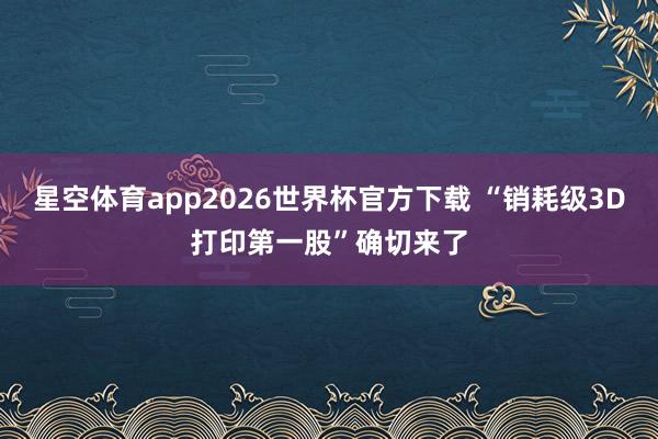 星空体育app2026世界杯官方下载 “销耗级3D打印第一股”确切来了
