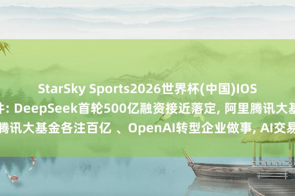 StarSky Sports2026世界杯(中国)IOS/安卓官方下载 AI大事件: DeepSeek首轮500亿融资接近落定， 阿里腾讯大基金各注百亿 、OpenAI转型企业做事， AI交易化进入”落地战”阶段