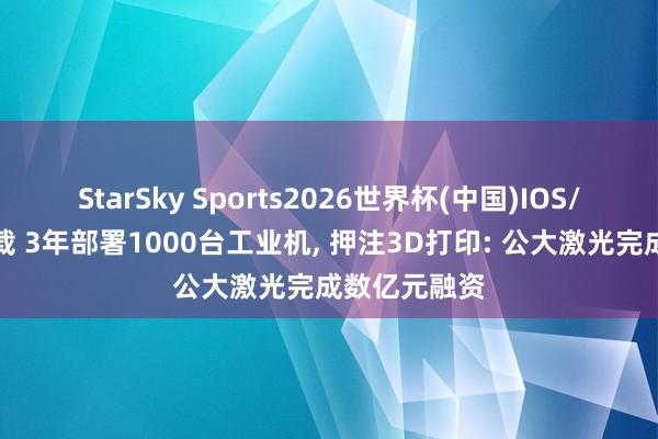 StarSky Sports2026世界杯(中国)IOS/安卓官方下载 3年部署1000台工业机, 押注3D打印: 公大激光完成数亿元融资