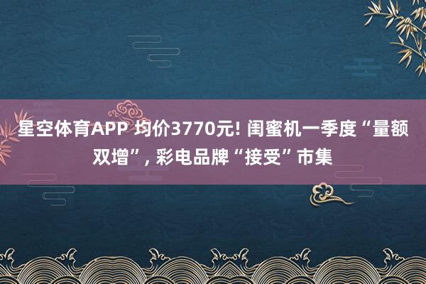 星空体育APP 均价3770元! 闺蜜机一季度“量额双增”, 彩电品牌“接受”市集