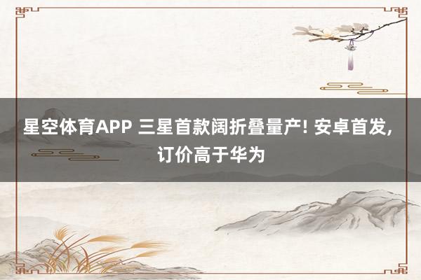 星空体育APP 三星首款阔折叠量产! 安卓首发, 订价高于华为