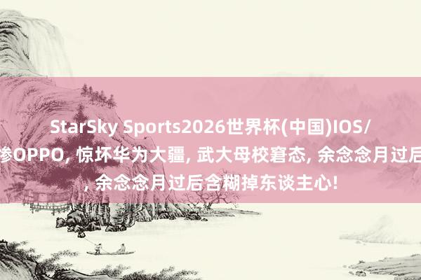 StarSky Sports2026世界杯(中国)IOS/安卓官方下载 坑惨OPPO, 惊坏华为大疆, 武大母校窘态, 余念念月过后含糊掉东谈主心!