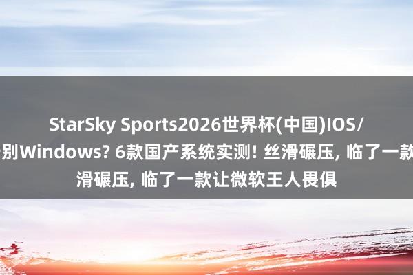 StarSky Sports2026世界杯(中国)IOS/安卓官方下载 告别Windows? 6款国产系统实测! 丝滑碾压, 临了一款让微软王人畏俱