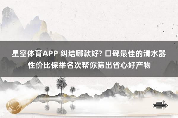 星空体育APP 纠结哪款好? 口碑最佳的清水器性价比保举名次帮你筛出省心好产物
