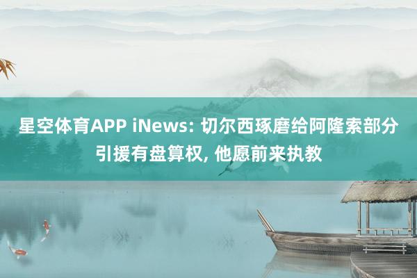 星空体育APP iNews: 切尔西琢磨给阿隆索部分引援有盘算权， 他愿前来执教