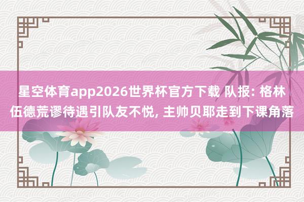 星空体育app2026世界杯官方下载 队报: 格林伍德荒谬待遇引队友不悦， 主帅贝耶走到下课角落