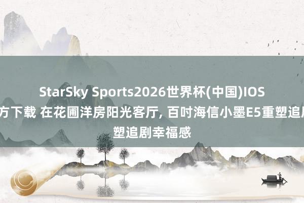StarSky Sports2026世界杯(中国)IOS/安卓官方下载 在花圃洋房阳光客厅， 百吋海信小墨E5重塑追剧幸福感