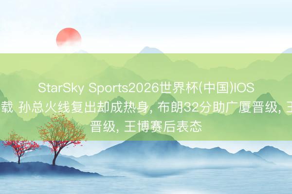 StarSky Sports2026世界杯(中国)IOS/安卓官方下载 孙总火线复出却成热身, 布朗32分助广厦晋级, 王博赛后表态