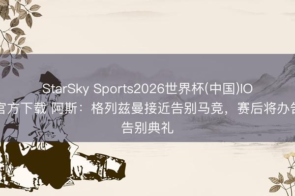 StarSky Sports2026世界杯(中国)IOS/安卓官方下载 阿斯:格列兹曼接近告别马竞,赛后将办告别典礼