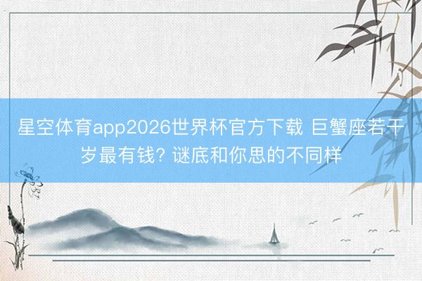 星空体育app2026世界杯官方下载 巨蟹座若干岁最有钱? 谜底和你思的不同样