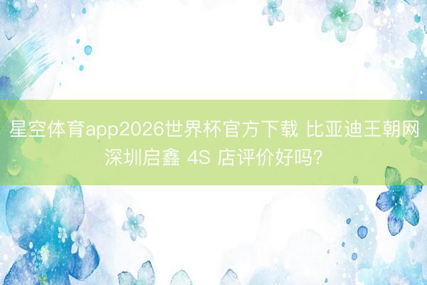 星空体育app2026世界杯官方下载 比亚迪王朝网深圳启鑫 4S 店评价好吗？