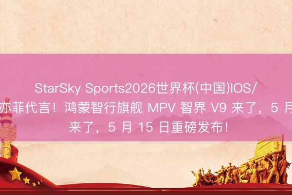 StarSky Sports2026世界杯(中国)IOS/安卓官方下载 刘亦菲代言！鸿蒙智行旗舰 MPV 智界 V9 来了，5 月 15 日重磅发布！