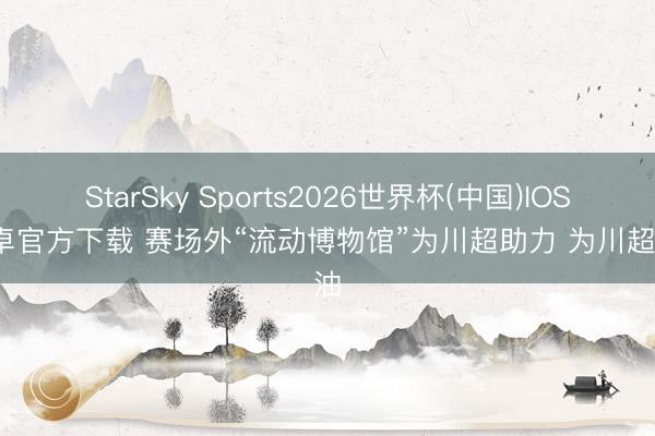 StarSky Sports2026世界杯(中国)IOS/安卓官方下载 赛场外“流动博物馆”为川超助力 为川超加油