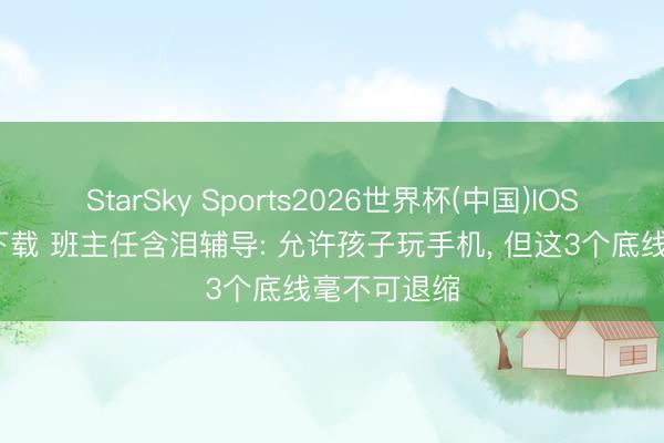 StarSky Sports2026世界杯(中国)IOS/安卓官方下载 班主任含泪辅导: 允许孩子玩手机, 但这3个底线毫不可退缩