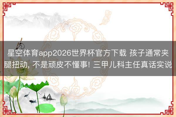 星空体育app2026世界杯官方下载 孩子通常夹腿扭动, 不是顽皮不懂事! 三甲儿科主任真话实说