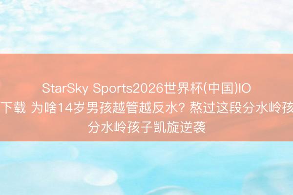 StarSky Sports2026世界杯(中国)IOS/安卓官方下载 为啥14岁男孩越管越反水? 熬过这段分水岭孩子凯旋逆袭
