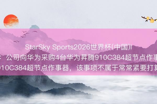 StarSky Sports2026世界杯(中国)IOS/安卓官方下载 弘信电子:公司向华为采购4台华为昇腾910C384超节点作事器,该事项不属于常常紧要打算合同