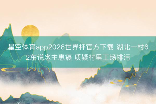 星空体育app2026世界杯官方下载 湖北一村62东说念主患癌 质疑村里工场排污