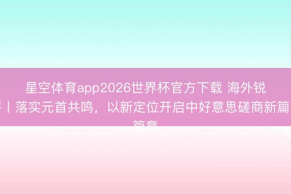 星空体育app2026世界杯官方下载 海外锐评丨落实元首共鸣,以新定位开启中好意思磋商新篇章