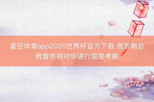 星空体育app2026世界杯官方下载 俄罗斯总统普京将对华进行国是考察