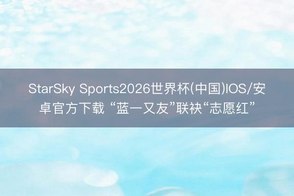 StarSky Sports2026世界杯(中国)IOS/安卓官方下载 “蓝一又友”联袂“志愿红”