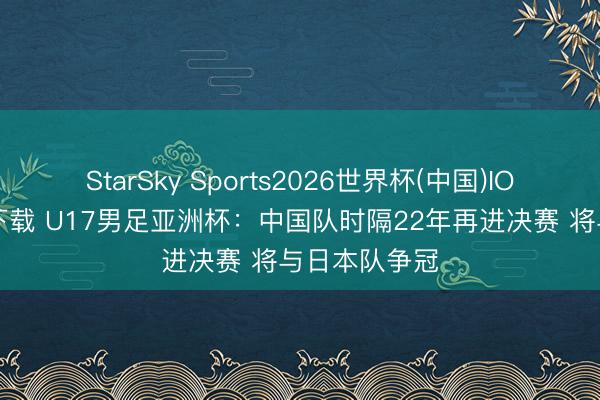 StarSky Sports2026世界杯(中国)IOS/安卓官方下载 U17男足亚洲杯:中国队时隔22年再进决赛 将与日本队争冠