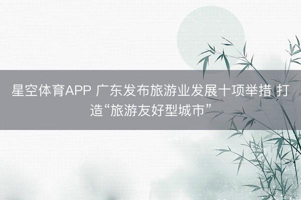 星空体育APP 广东发布旅游业发展十项举措 打造“旅游友好型城市”