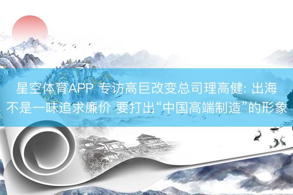 星空体育APP 专访高巨改变总司理高健: 出海不是一味追求廉价 要打出“中国高端制造”的形象