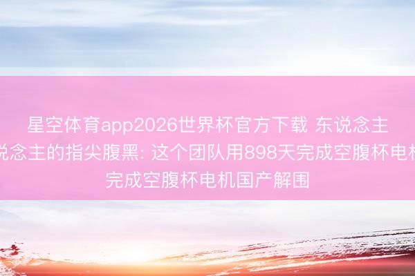 星空体育app2026世界杯官方下载 东说念主形机器东说念主的指尖腹黑: 这个团队用898天完成空腹杯电机国产解围