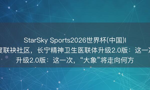 StarSky Sports2026世界杯(中国)IOS/安卓官方下载 深度联袂社区,长宁精神卫生医联体升级2.0版:这一次,“大象”将走向何方