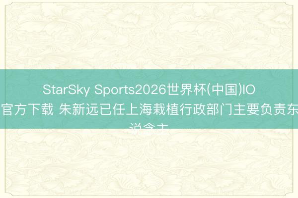 StarSky Sports2026世界杯(中国)IOS/安卓官方下载 朱新远已任上海栽植行政部门主要负责东说念主