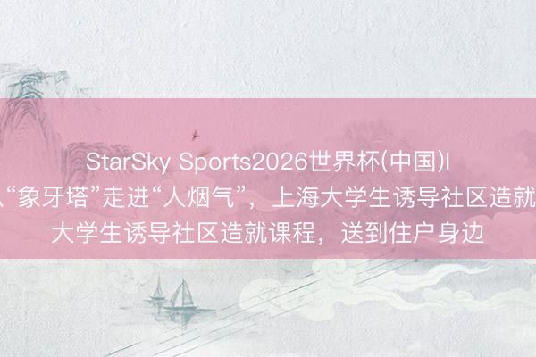 StarSky Sports2026世界杯(中国)IOS/安卓官方下载 从“象牙塔”走进“人烟气”,上海大学生诱导社区造就课程,送到住户身边