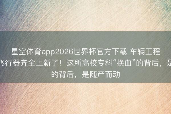 星空体育app2026世界杯官方下载 车辆工程不办了，飞行器齐全上新了！这所高校专科“换血”的背后，是随产而动