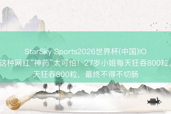 StarSky Sports2026世界杯(中国)IOS/安卓官方下载 这种网红“神药”太可怕!27岁小姐每天狂吞800粒,最终不得不切肠