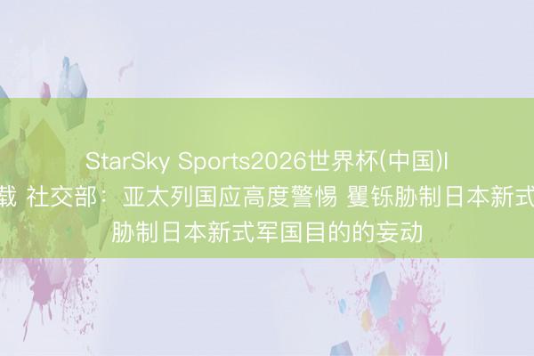 StarSky Sports2026世界杯(中国)IOS/安卓官方下载 社交部:亚太列国应高度警惕 矍铄胁制日本新式军国目的的妄动