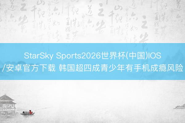 StarSky Sports2026世界杯(中国)IOS/安卓官方下载 韩国超四成青少年有手机成瘾风险