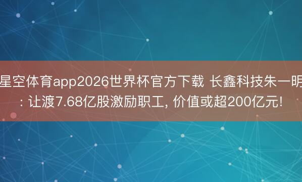星空体育app2026世界杯官方下载 长鑫科技朱一明: 让渡7.68亿股激励职工, 价值或超200亿元!