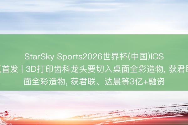StarSky Sports2026世界杯(中国)IOS/安卓官方下载 36氪首发 | 3D打印齿科龙头要切入桌面全彩造物, 获君联、达晨等3亿+融资