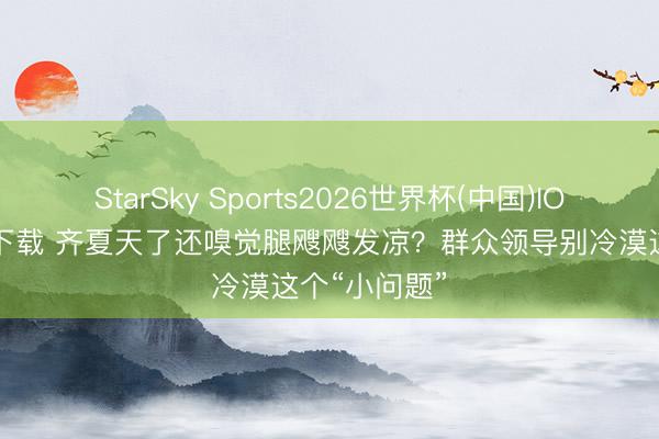 StarSky Sports2026世界杯(中国)IOS/安卓官方下载 齐夏天了还嗅觉腿飕飕发凉?群众领导别冷漠这个“小问题”